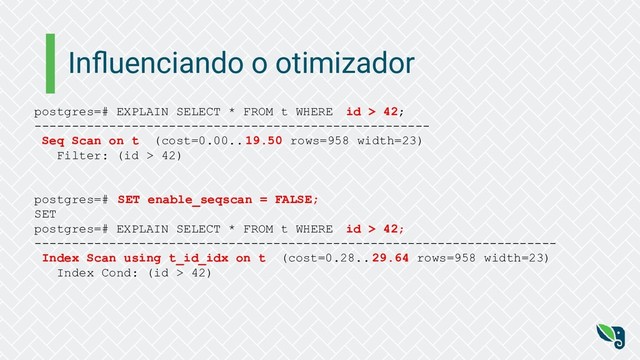Inﬂuenciando o otimizador
postgres=# EXPLAIN SELECT * FROM t WHERE id > 42;
-----------------------------------------------------
Seq Scan on t (cost=0.00.. 19.50 rows=958 width=23)
Filter: (id > 42)
postgres=# SET enable_seqscan = FALSE;
SET
postgres=# EXPLAIN SELECT * FROM t WHERE id > 42;
----------------------------------------------------------------------
Index Scan using t_id_idx on t (cost=0.28.. 29.64 rows=958 width=23)
Index Cond: (id > 42)
