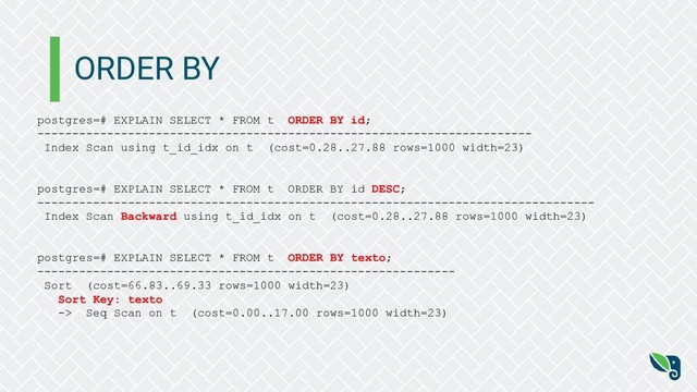 ORDER BY
postgres=# EXPLAIN SELECT * FROM t ORDER BY id;
-----------------------------------------------------------------------
Index Scan using t_id_idx on t (cost=0.28..27.88 rows=1000 width=23)
postgres=# EXPLAIN SELECT * FROM t ORDER BY id DESC;
--------------------------------------------------------------------------------
Index Scan Backward using t_id_idx on t (cost=0.28..27.88 rows=1000 width=23)
postgres=# EXPLAIN SELECT * FROM t ORDER BY texto;
------------------------------------------------------------
Sort (cost=66.83..69.33 rows=1000 width=23)
Sort Key: texto
-> Seq Scan on t (cost=0.00..17.00 rows=1000 width=23)

