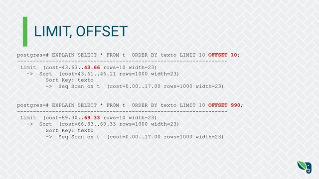 LIMIT, OFFSET
postgres=# EXPLAIN SELECT * FROM t ORDER BY texto LIMIT 10 OFFSET 10;
------------------------------------------------------------------
Limit (cost=43.63..43.66 rows=10 width=23)
-> Sort (cost=43.61..46.11 rows=1000 width=23)
Sort Key: texto
-> Seq Scan on t (cost=0.00..17.00 rows=1000 width=23)
postgres=# EXPLAIN SELECT * FROM t ORDER BY texto LIMIT 10 OFFSET 990;
------------------------------------------------------------------
Limit (cost=69.30..69.33 rows=10 width=23)
-> Sort (cost=66.83..69.33 rows=1000 width=23)
Sort Key: texto
-> Seq Scan on t (cost=0.00..17.00 rows=1000 width=23)
