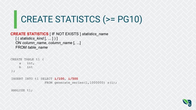 CREATE STATISTCS (>= PG10)
CREATE STATISTICS [ IF NOT EXISTS ] statistics_name
[ ( statistics_kind [, ... ] ) ]
ON column_name, column_name [, ...]
FROM table_name
CREATE TABLE t1 (
a int,
b int
);
INSERT INTO t1 SELECT i/100, i/500
FROM generate_series(1,1000000) s(i);
ANALYZE t1;
