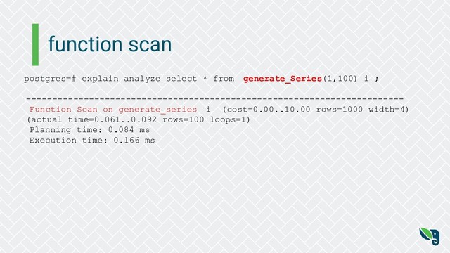 function scan
postgres=# explain analyze select * from generate_Series(1,100) i ;
------------------------------------------------------------------------
Function Scan on generate_series i (cost=0.00..10.00 rows=1000 width=4)
(actual time=0.061..0.092 rows=100 loops=1)
Planning time: 0.084 ms
Execution time: 0.166 ms
