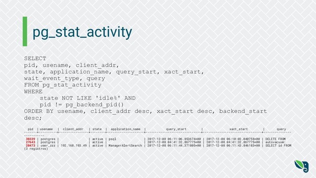 pg_stat_activity
SELECT
pid, usename, client_addr,
state, application_name, query_start, xact_start,
wait_event_type, query
FROM pg_stat_activity
WHERE
state NOT LIKE 'idle%' AND
pid != pg_backend_pid()
ORDER BY usename, client_addr desc, xact_start desc, backend_start
desc;
pid | usename | client_addr | state | application_name | query_start | xact_start | query
-------+----------+----------------+--------+--------------------+------------------------------+--------------------------------+---------------
-----------
30339 | postgres | | active | psql | 2017-12-08 06:11:06.853674+00 | 2017-12-08 06:10:02.040758+00 | DELETE FROM
27643 | postgres | | active | | 2017-12-08 04:41:32.867775+00 | 2017-12-08 04:41:32.867775+00 | autovacuum:
28473 | user_zzz | 192.168.193.49 | active | ManagerAlertSearch | 2017-12-08 06:11:44.371805+00 | 2017-12-08 06:11:43.846183+00 | SELECT id FROM
(3 registros)
