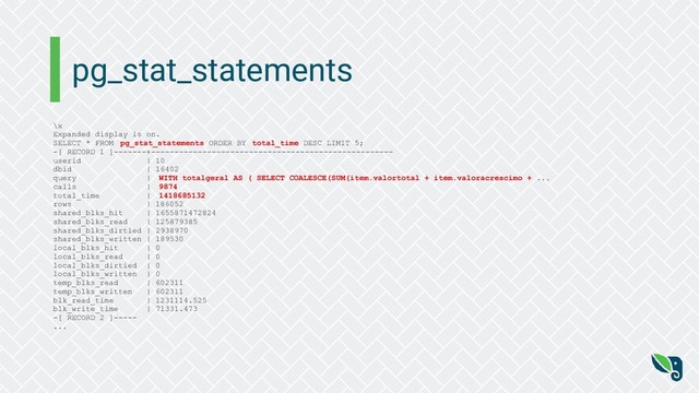pg_stat_statements
\x
Expanded display is on.
SELECT * FROM pg_stat_statements ORDER BY total_time DESC LIMIT 5;
-[ RECORD 1 ]-------+----------------------------------------------------
userid | 10
dbid | 16402
query | WITH totalgeral AS ( SELECT COALESCE(SUM(item.valortotal + item.valoracrescimo + ...
calls | 9874
total_time | 1418685132
rows | 186052
shared_blks_hit | 1655871472824
shared_blks_read | 125879385
shared_blks_dirtied | 2938970
shared_blks_written | 189530
local_blks_hit | 0
local_blks_read | 0
local_blks_dirtied | 0
local_blks_written | 0
temp_blks_read | 602311
temp_blks_written | 602311
blk_read_time | 1231114.525
blk_write_time | 71331.473
-[ RECORD 2 ]-----
...
