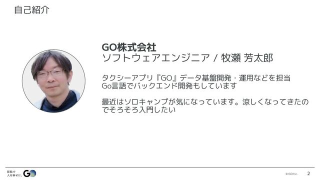 © GO Inc. 2
2
自己紹介
GO株式会社
ソフトウェアエンジニア / 牧瀬 芳太郎
タクシーアプリ『GO』データ基盤開発・運用などを担当
Go言語でバックエンド開発もしています
最近はソロキャンプが気になっています。涼しくなってきたの
でそろそろ入門したい
