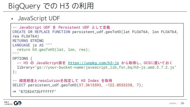 © GO Inc. 26
BigQuery での H3 の利用
▪ JavaScript UDF
-- JavaScript UDF を Persistent UDF として定義
CREATE OR REPLACE FUNCTION persistent_udf.geoToH3(lat FLOAT64, lon FLOAT64,
res FLOAT64)
RETURNS STRING
LANGUAGE js AS """
return h3.geoToH3(lat, lon, res);
"""
OPTIONS (
-- H3 の JavaScript版を https://unpkg.com/h3-js から取得し、GCSに置いておく
library="gs://your-bucket-name/javascript_lib_for_bq/h3-js.umd.3.7.2.js"
);
-- 緯度経度とresolutionを指定して H3 Index を取得
SELECT persistent_udf.geoToH3(37.3615593, -122.0553238, 7);
⇒ "87283472bffffff"
