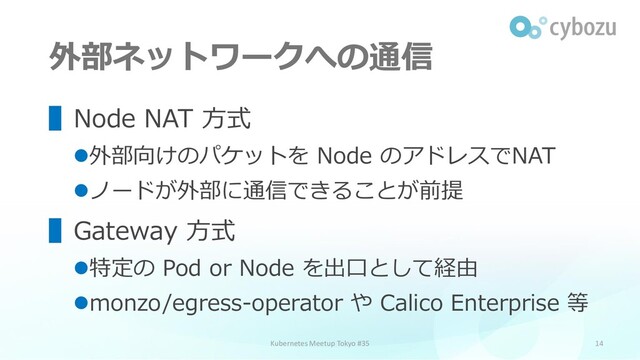 外部ネットワークへの通信
14
▌Node NAT 方式
⚫外部向けのパケットを Node のアドレスでNAT
⚫ノードが外部に通信できることが前提
▌Gateway 方式
⚫特定の Pod or Node を出口として経由
⚫monzo/egress-operator や Calico Enterprise 等
Kubernetes Meetup Tokyo #35
