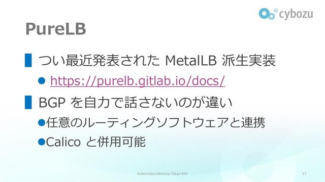 PureLB
17
▌つい最近発表された MetalLB 派生実装
⚫ https://purelb.gitlab.io/docs/
▌BGP を自力で話さないのが違い
⚫任意のルーティングソフトウェアと連携
⚫Calico と併用可能
Kubernetes Meetup Tokyo #35
