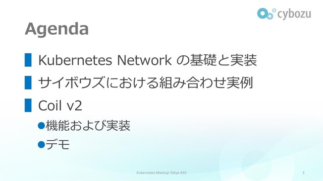 Agenda
3
▌Kubernetes Network の基礎と実装
▌サイボウズにおける組み合わせ実例
▌Coil v2
⚫機能および実装
⚫デモ
Kubernetes Meetup Tokyo #35
