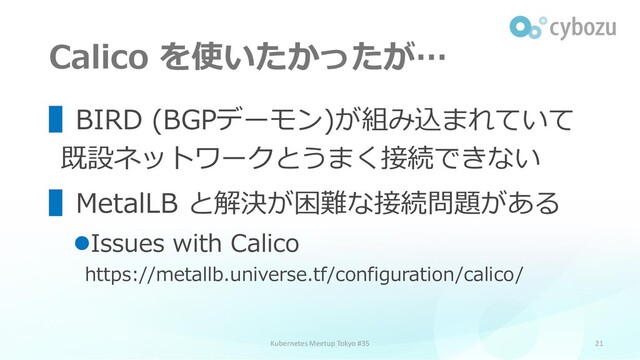 Calico を使いたかったが…
21
▌BIRD (BGPデーモン)が組み込まれていて
既設ネットワークとうまく接続できない
▌MetalLB と解決が困難な接続問題がある
⚫Issues with Calico
https://metallb.universe.tf/configuration/calico/
Kubernetes Meetup Tokyo #35
