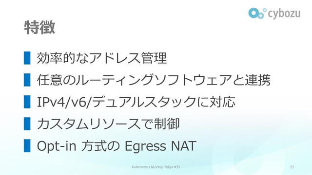 特徴
25
▌効率的なアドレス管理
▌任意のルーティングソフトウェアと連携
▌IPv4/v6/デュアルスタックに対応
▌カスタムリソースで制御
▌Opt-in 方式の Egress NAT
Kubernetes Meetup Tokyo #35

