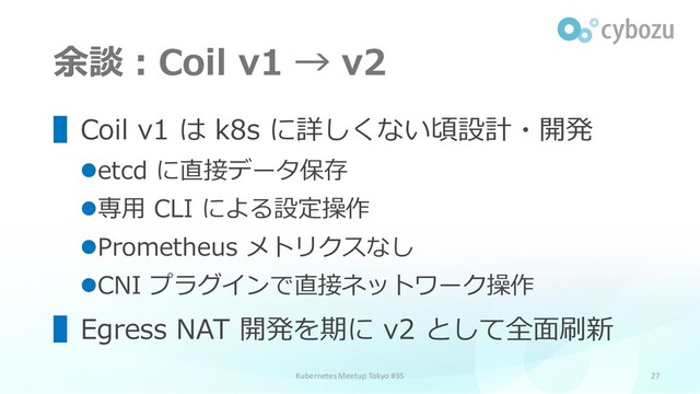 余談：Coil v1 → v2
27
▌Coil v1 は k8s に詳しくない頃設計・開発
⚫etcd に直接データ保存
⚫専用 CLI による設定操作
⚫Prometheus メトリクスなし
⚫CNI プラグインで直接ネットワーク操作
▌Egress NAT 開発を期に v2 として全面刷新
Kubernetes Meetup Tokyo #35
