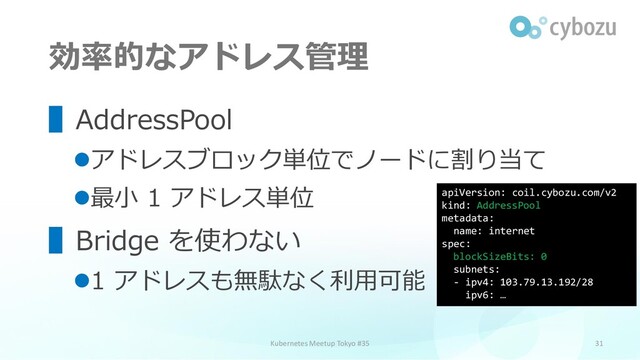 効率的なアドレス管理
31
▌AddressPool
⚫アドレスブロック単位でノードに割り当て
⚫最小 1 アドレス単位
▌Bridge を使わない
⚫1 アドレスも無駄なく利用可能
Kubernetes Meetup Tokyo #35
apiVersion: coil.cybozu.com/v2
kind: AddressPool
metadata:
name: internet
spec:
blockSizeBits: 0
subnets:
- ipv4: 103.79.13.192/28
ipv6: …
