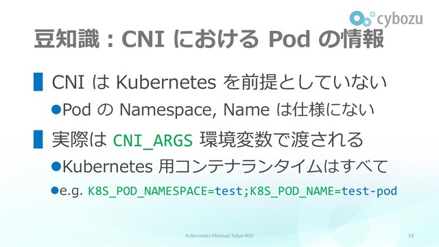 豆知識：CNI における Pod の情報
33
▌CNI は Kubernetes を前提としていない
⚫Pod の Namespace, Name は仕様にない
▌実際は CNI_ARGS 環境変数で渡される
⚫Kubernetes 用コンテナランタイムはすべて
⚫e.g. K8S_POD_NAMESPACE=test;K8S_POD_NAME=test-pod
Kubernetes Meetup Tokyo #35
