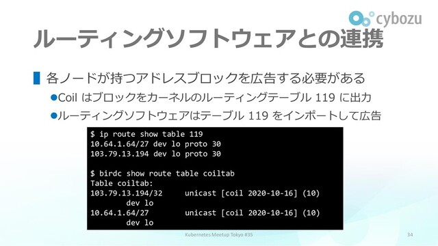 ルーティングソフトウェアとの連携
34
▌各ノードが持つアドレスブロックを広告する必要がある
⚫Coil はブロックをカーネルのルーティングテーブル 119 に出力
⚫ルーティングソフトウェアはテーブル 119 をインポートして広告
Kubernetes Meetup Tokyo #35
$ ip route show table 119
10.64.1.64/27 dev lo proto 30
103.79.13.194 dev lo proto 30
$ birdc show route table coiltab
Table coiltab:
103.79.13.194/32 unicast [coil 2020-10-16] (10)
dev lo
10.64.1.64/27 unicast [coil 2020-10-16] (10)
dev lo
