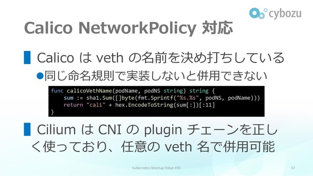 Calico NetworkPolicy 対応
37
▌Calico は veth の名前を決め打ちしている
⚫同じ命名規則で実装しないと併用できない
▌Cilium は CNI の plugin チェーンを正し
く使っており、任意の veth 名で併用可能
Kubernetes Meetup Tokyo #35
func calicoVethName(podName, podNS string) string {
sum := sha1.Sum([]byte(fmt.Sprintf("%s.%s", podNS, podName)))
return "cali" + hex.EncodeToString(sum[:])[:11]
}
