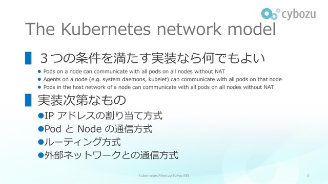 The Kubernetes network model
5
▌３つの条件を満たす実装なら何でもよい
⚫ Pods on a node can communicate with all pods on all nodes without NAT
⚫ Agents on a node (e.g. system daemons, kubelet) can communicate with all pods on that node
⚫ Pods in the host network of a node can communicate with all pods on all nodes without NAT
▌実装次第なもの
⚫IP アドレスの割り当て方式
⚫Pod と Node の通信方式
⚫ルーティング方式
⚫外部ネットワークとの通信方式
Kubernetes Meetup Tokyo #35

