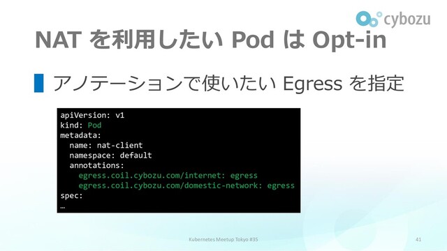 NAT を利用したい Pod は Opt-in
41
▌アノテーションで使いたい Egress を指定
Kubernetes Meetup Tokyo #35
apiVersion: v1
kind: Pod
metadata:
name: nat-client
namespace: default
annotations:
egress.coil.cybozu.com/internet: egress
egress.coil.cybozu.com/domestic-network: egress
spec:
…
