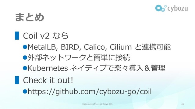 まとめ
46
Kubernetes Meetup Tokyo #35
▌Coil v2 なら
⚫MetalLB, BIRD, Calico, Cilium と連携可能
⚫外部ネットワークと簡単に接続
⚫Kubernetes ネイティブで楽々導入＆管理
▌Check it out!
⚫https://github.com/cybozu-go/coil
