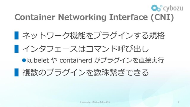 Container Networking Interface (CNI)
7
▌ネットワーク機能をプラグインする規格
▌インタフェースはコマンド呼び出し
⚫kubelet や containerd がプラグインを直接実行
▌複数のプラグインを数珠繋ぎできる
Kubernetes Meetup Tokyo #35
