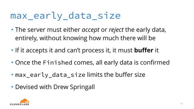 max_early_data_size
• The server must either accept or reject the early data,
entirely, without knowing how much there will be
• If it accepts it and can’t process it, it must buﬀer it
• Once the Finished comes, all early data is conﬁrmed
• max_early_data_size limits the buﬀer size
• Devised with Drew Springall
30
