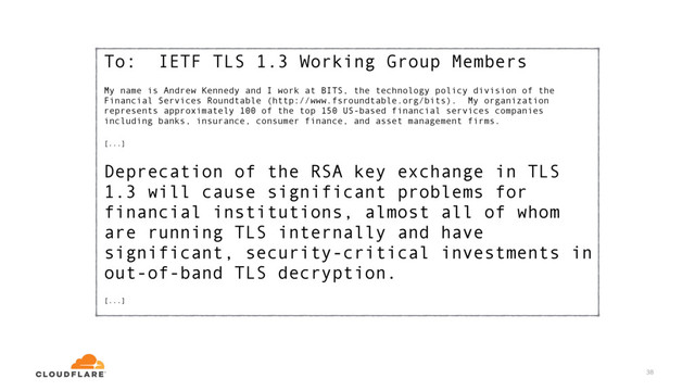 To: IETF TLS 1.3 Working Group Members
My name is Andrew Kennedy and I work at BITS, the technology policy division of the
Financial Services Roundtable (http://www.fsroundtable.org/bits). My organization
represents approximately 100 of the top 150 US-based financial services companies
including banks, insurance, consumer finance, and asset management firms.
[...]
Deprecation of the RSA key exchange in TLS
1.3 will cause significant problems for
financial institutions, almost all of whom
are running TLS internally and have
significant, security-critical investments in
out-of-band TLS decryption.
[...]
38

