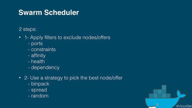 Swarm Scheduler
2 steps:
• 1- Apply filters to exclude nodes/offers
- ports
- constraints
- affinity
- health
- dependency
• 2- Use a strategy to pick the best node/offer
- binpack
- spread
- random
