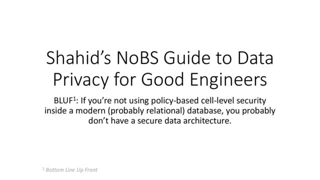 Shahid’s NoBS Guide to Data
Privacy for Good Engineers
BLUF1: If you’re not using policy-based cell-level security
inside a modern (probably relational) database, you probably
don’t have a secure data architecture.
1 Bottom Line Up Front
