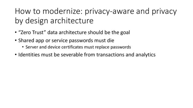 How to modernize: privacy-aware and privacy
by design architecture
• “Zero Trust” data architecture should be the goal
• Shared app or service passwords must die
• Server and device certificates must replace passwords
• Identities must be severable from transactions and analytics
