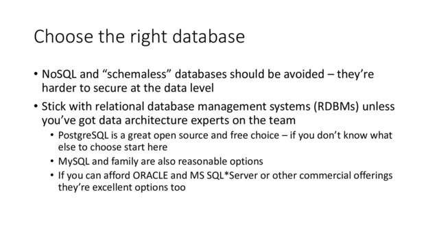 Choose the right database
• NoSQL and “schemaless” databases should be avoided – they’re
harder to secure at the data level
• Stick with relational database management systems (RDBMs) unless
you’ve got data architecture experts on the team
• PostgreSQL is a great open source and free choice – if you don’t know what
else to choose start here
• MySQL and family are also reasonable options
• If you can afford ORACLE and MS SQL*Server or other commercial offerings
they’re excellent options too
