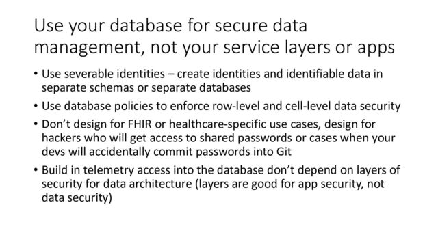 Use your database for secure data
management, not your service layers or apps
• Use severable identities – create identities and identifiable data in
separate schemas or separate databases
• Use database policies to enforce row-level and cell-level data security
• Don’t design for FHIR or healthcare-specific use cases, design for
hackers who will get access to shared passwords or cases when your
devs will accidentally commit passwords into Git
• Build in telemetry access into the database don’t depend on layers of
security for data architecture (layers are good for app security, not
data security)
