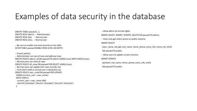 Examples of data security in the database
CREATE TABLE passwd (…);
CREATE ROLE admin; -- Administrator
CREATE ROLE bob; -- Normal user
CREATE ROLE alice; -- Normal user
-- Be sure to enable row-level security on the table
ALTER TABLE passwd ENABLE ROW LEVEL SECURITY;
-- Create policies
-- Administrator can see all rows and add any rows
CREATE POLICY admin_all ON passwd TO admin USING (true) WITH CHECK (true);
-- Normal users can view all rows
CREATE POLICY all_view ON passwd FOR SELECT USING (true);
-- Normal users can update their own records, but
-- limit which shells a normal user is allowed to set
CREATE POLICY user_mod ON passwd FOR UPDATE
USING (current_user = user_name)
WITH CHECK (
current_user = user_name AND
shell IN ('/bin/bash','/bin/sh','/bin/dash','/bin/zsh','/bin/tcsh')
);
-- Allow admin all normal rights
GRANT SELECT, INSERT, UPDATE, DELETE ON passwd TO admin;
-- Users only get select access on public columns
GRANT SELECT
(user_name, uid, gid, real_name, home_phone, extra_info, home_dir, shell)
ON passwd TO public;
-- Allow users to update certain columns
GRANT UPDATE
(pwhash, real_name, home_phone, extra_info, shell)
ON passwd TO public;
