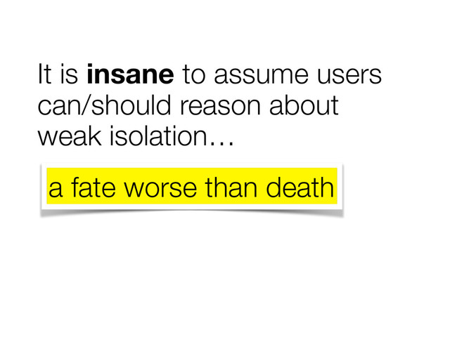It is insane to assume users
can/should reason about
weak isolation…
a fate worse than death
