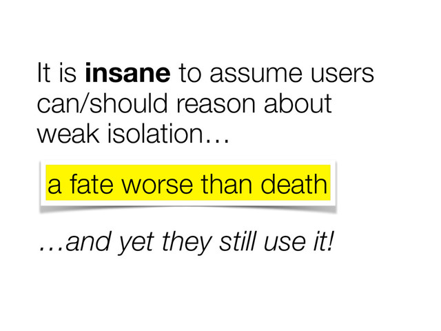 It is insane to assume users
can/should reason about
weak isolation…
…and yet they still use it!
a fate worse than death
