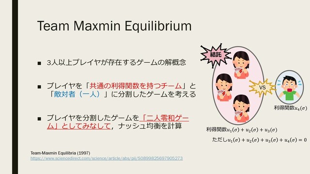 Team Maxmin Equilibrium
■ 3⼈以上プレイヤが存在するゲームの解概念
■ プレイヤを「共通の利得関数を持つチーム」と
「敵対者（⼀⼈）」に分割したゲームを考える
■ プレイヤを分割したゲームを「⼆⼈零和ゲー
ム」としてみなして，ナッシュ均衡を計算
VS
利得関数!
 + "
 + #
()
利得関数$
()
ただし!
 + "
 + #
 + $
 = 0
結託
Team-Maxmin Equilibria (1997)
https://www.sciencedirect.com/science/article/abs/pii/S0899825697905273
