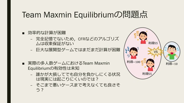 Team Maxmin Equilibriumの問題点
■ 効率的な計算が困難
– 完全記憶でないため，CFRなどのアルゴリズ
ムは収束保証がない
– 巨⼤な展開型ゲームではまだまだ計算が困難
■ 実際の多⼈数ゲームにおけるTeam Maxmin
Equilibriumの有効性は未知
– 誰かが⼤損してでも⾃分を負かしにくる状況
は現実には起こりにくいのでは︖
– そこまで悪いケースまで考えなくても良さそ
う︖
VS
利得−100
利得−10
利得55
利得55
