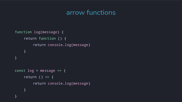 arrow functions
function log(message) {
return function () {
return console.log(message)
}
}
const log = message => {
return () => {
return console.log(message)
}
}
