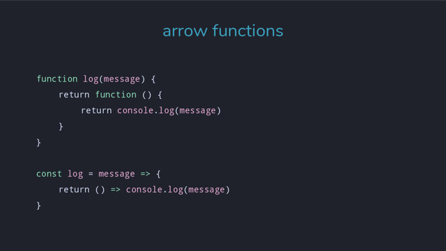 arrow functions
function log(message) {
return function () {
return console.log(message)
}
}
const log = message => {
return () => console.log(message)
}
