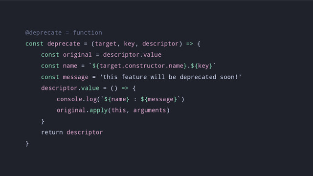 @deprecate = function
const deprecate = (target, key, descriptor) => {
const original = descriptor.value
const name = `${target.constructor.name}.${key}`
const message = 'this feature will be deprecated soon!'
descriptor.value = () => {
console.log(`${name} : ${message}`)
original.apply(this, arguments)
}
return descriptor
}

