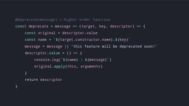 @deprecate(message) = higher order function
const deprecate = message => (target, key, descriptor) => {
const original = descriptor.value
const name = `${target.constructor.name}.${key}`
message = message || 'this feature will be deprecated soon!'
descriptor.value = () => {
console.log(`${name} : ${message}`)
original.apply(this, arguments)
}
return descriptor
}
