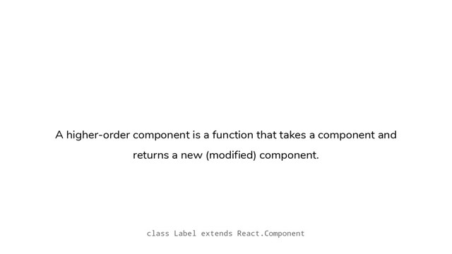 A higher-order component is a function that takes a component and
returns a new (modified) component.
class Label extends React.Component
