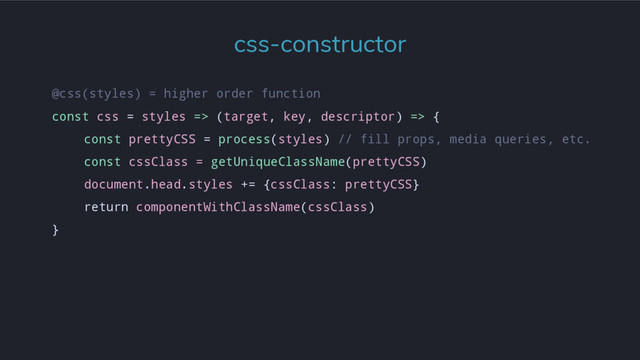 @css(styles) = higher order function
const css = styles => (target, key, descriptor) => {
const prettyCSS = process(styles) // fill props, media queries, etc.
const cssClass = getUniqueClassName(prettyCSS)
document.head.styles += {cssClass: prettyCSS}
return componentWithClassName(cssClass)
}
css-constructor
