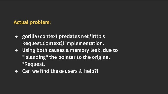 Actual problem:
● gorilla/context predates net/http's
Request.Context() implementation.
● Using both causes a memory leak, due to
"islanding" the pointer to the original
*Request.
● Can we find these users & help?!
