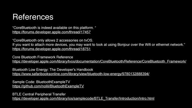 References
“CoreBluetooth is indeed available on this platform. “
https://forums.developer.apple.com/thread/17457
“CoreBluetooth only allows 2 accessories on tvOS.
If you want to attach more devices, you may want to look at using Bonjour over the Wiﬁ or ethernet network.”
https://forums.developer.apple.com/thread/18751
Core Bluetooth Framework Reference
https://developer.apple.com/library/tvos/documentation/CoreBluetooth/Reference/CoreBluetooth_Framework/
Bluetooth Low Energy: The Developer's Handbook
https://www.safaribooksonline.com/library/view/bluetooth-low-energy/9780132888394/
Sample Code: BluetoothExampleTV
https://github.com/nolili/BluetoothExampleTV
BTLE Central Peripheral Transfer
https://developer.apple.com/library/ios/samplecode/BTLE_Transfer/Introduction/Intro.html
