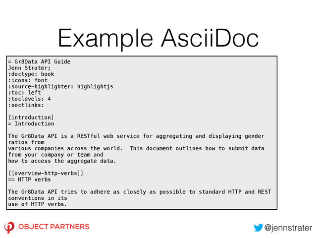Example AsciiDoc
= Gr8Data API Guide 
Jenn Strater; 
:doctype: book 
:icons: font 
:source-highlighter: highlightjs 
:toc: left 
:toclevels: 4 
:sectlinks: 
 
[introduction] 
= Introduction 
 
The Gr8Data API is a RESTful web service for aggregating and displaying gender
ratios from 
various companies across the world. This document outlines how to submit data
from your company or team and 
how to access the aggregate data. 
 
[[overview-http-verbs]] 
== HTTP verbs 
 
The Gr8Data API tries to adhere as closely as possible to standard HTTP and REST
conventions in its 
use of HTTP verbs.
