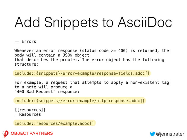 Add Snippets to AsciiDoc
== Errors 
 
Whenever an error response (status code >= 400) is returned, the
body will contain a JSON object 
that describes the problem. The error object has the following
structure: 
 
include::{snippets}/error-example/response-fields.adoc[] 
 
For example, a request that attempts to apply a non-existent tag
to a note will produce a 
`400 Bad Request` response: 
 
include::{snippets}/error-example/http-response.adoc[] 
 
[[resources]] 
= Resources 
 
include::resources/example.adoc[]
