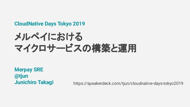 メルペイにおける
マイクロサービス 構築と運用
CloudNative Days Tokyo 2019
Merpay SRE
@tjun
Junichiro Takagi https://speakerdeck.com/tjun/cloudnative-days-tokyo2019
