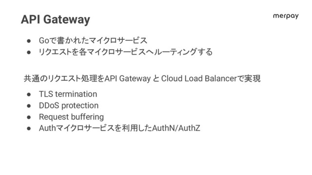 API Gateway
● Goで書かれたマイクロサービス
● リクエストを各マイクロサービスへルーティングする
共通 リクエスト処理をAPI Gateway と Cloud Load Balancerで実現
● TLS termination
● DDoS protection
● Request buffering
● Authマイクロサービスを利用したAuthN/AuthZ

