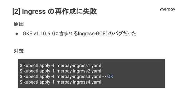 [2] Ingress 再作成に失敗
原因
● GKE v1.10.6 （に含まれるIngress-GCE） バグだった
対策
$ kubectl apply -f merpay-ingress1.yaml
$ kubectl apply -f merpay-ingress2.yaml
$ kubectl apply -f merpay-ingress3.yaml -> OK
$ kubectl apply -f merpay-ingress4.yaml
