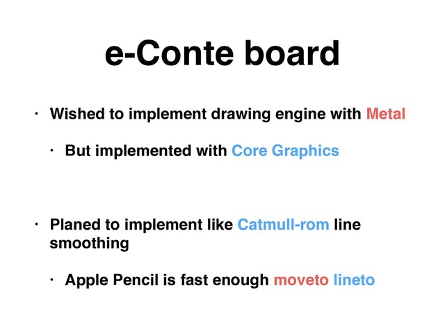 e-Conte board
• Wished to implement drawing engine with Metal
• But implemented with Core Graphics
• Planed to implement like Catmull-rom line
smoothing
• Apple Pencil is fast enough moveto lineto

