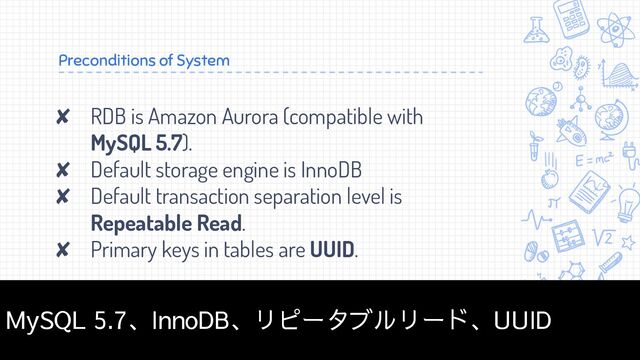 Preconditions of System
✘ RDB is Amazon Aurora (compatible with
MySQL 5.7).
✘ Default storage engine is InnoDB
✘ Default transaction separation level is
Repeatable Read.
✘ Primary keys in tables are UUID.
4
MySQL 5.7、InnoDB、リピータブルリード、UUID
